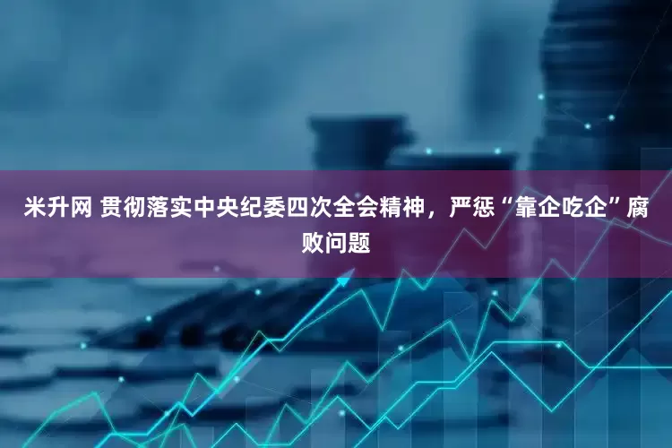 米升网 贯彻落实中央纪委四次全会精神，严惩“靠企吃企”腐败问题