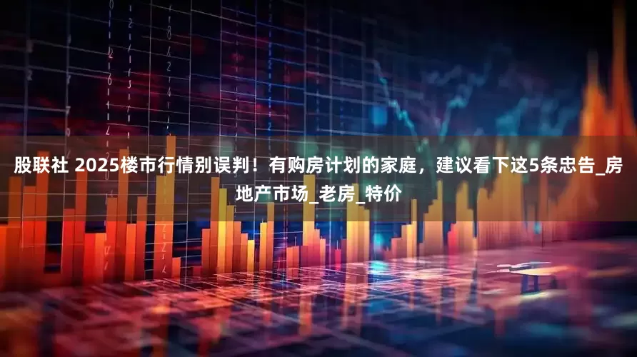 股联社 2025楼市行情别误判！有购房计划的家庭，建议看下这5条忠告_房地产市场_老房_特价