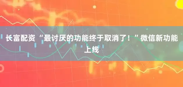 长富配资 “最讨厌的功能终于取消了！”微信新功能上线