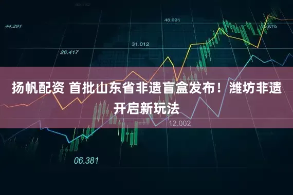 扬帆配资 首批山东省非遗盲盒发布！潍坊非遗开启新玩法