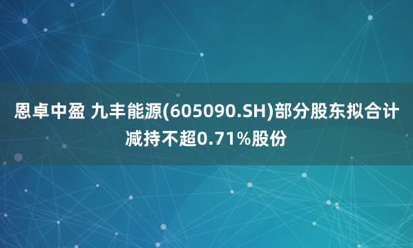 恩卓中盈 九丰能源(605090.SH)部分股东拟合计减持不超0.71%股份