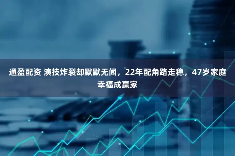 通盈配资 演技炸裂却默默无闻，22年配角路走稳，47岁家庭幸福成赢家