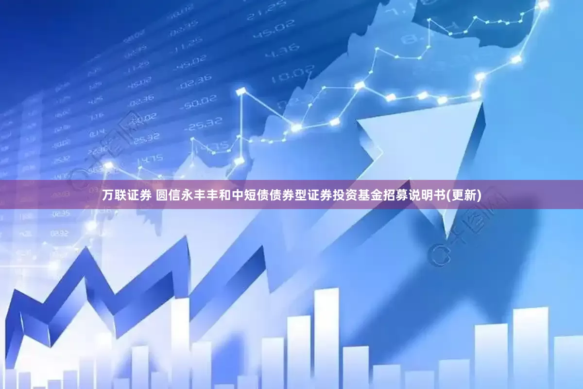 万联证券 圆信永丰丰和中短债债券型证券投资基金招募说明书(更新)