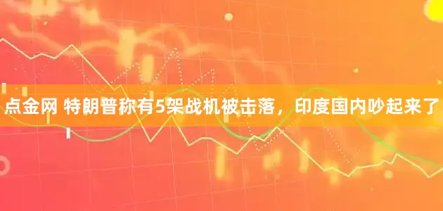 点金网 特朗普称有5架战机被击落，印度国内吵起来了
