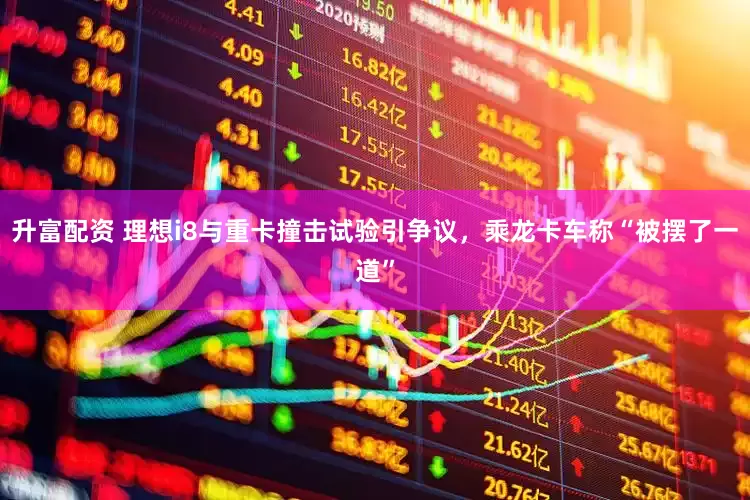 升富配资 理想i8与重卡撞击试验引争议，乘龙卡车称“被摆了一道”