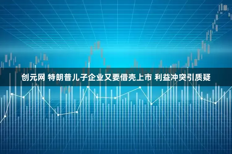 创元网 特朗普儿子企业又要借壳上市 利益冲突引质疑