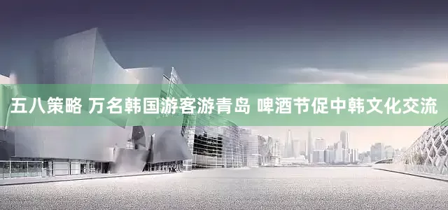 五八策略 万名韩国游客游青岛 啤酒节促中韩文化交流
