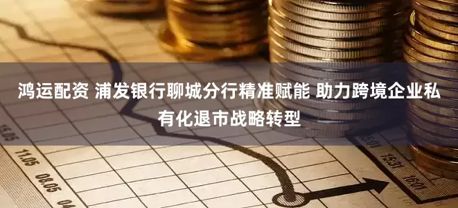 鸿运配资 浦发银行聊城分行精准赋能 助力跨境企业私有化退市战略转型
