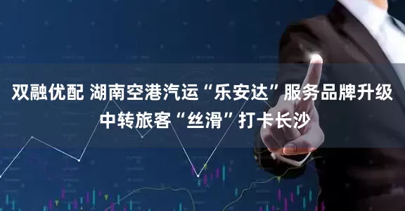 双融优配 湖南空港汽运“乐安达”服务品牌升级 中转旅客“丝滑”打卡长沙