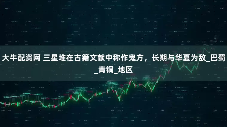 大牛配资网 三星堆在古籍文献中称作鬼方，长期与华夏为敌_巴蜀_青铜_地区