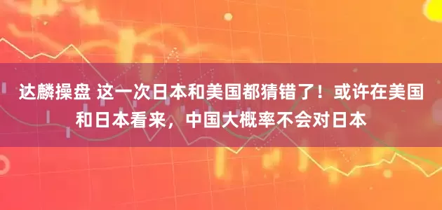 达麟操盘 这一次日本和美国都猜错了！或许在美国和日本看来，中国大概率不会对日本