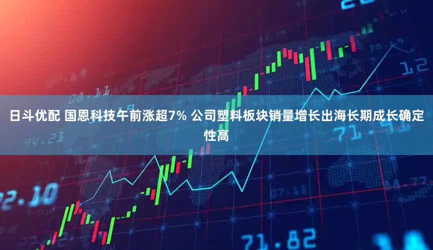 日斗优配 国恩科技午前涨超7% 公司塑料板块销量增长出海长期成长确定性高